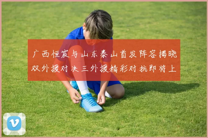 广西恒宸与山东泰山首发阵容揭晓双外援对决三外援精彩对抗即将上演