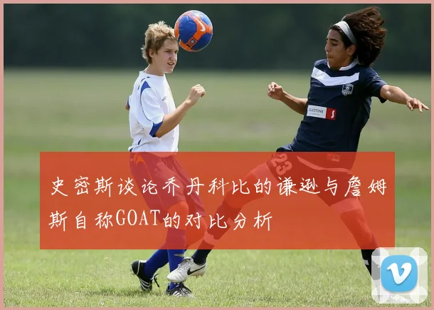 史密斯谈论乔丹科比的谦逊与詹姆斯自称GOAT的对比分析