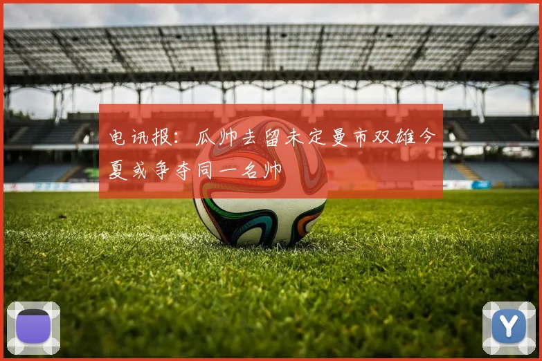 电讯报：瓜帅去留未定曼市双雄今夏或争夺同一名帅