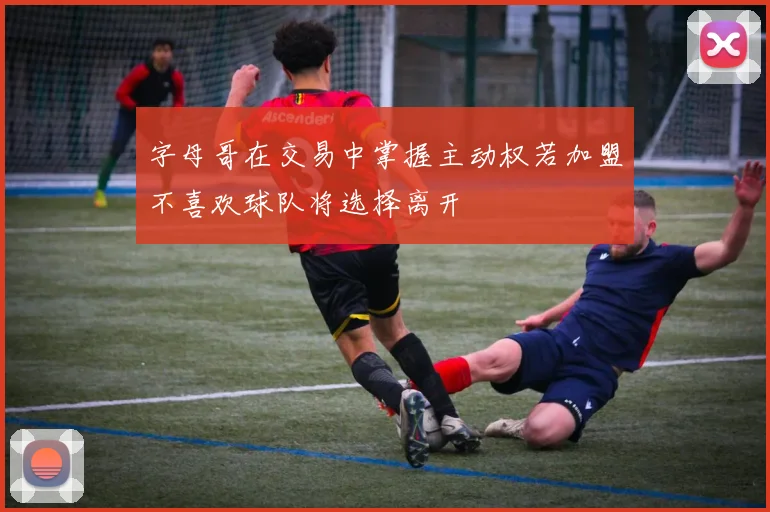 字母哥在交易中掌握主动权若加盟不喜欢球队将选择离开