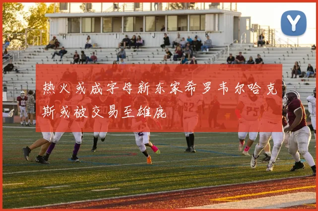 热火或成字母新东家希罗韦尔哈克斯或被交易至雄鹿