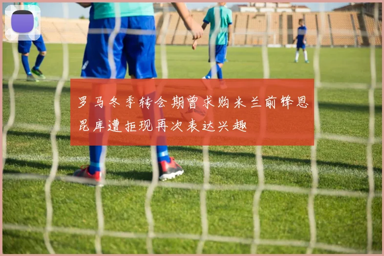 罗马冬季转会期曾求购米兰前锋恩昆库遭拒现再次表达兴趣
