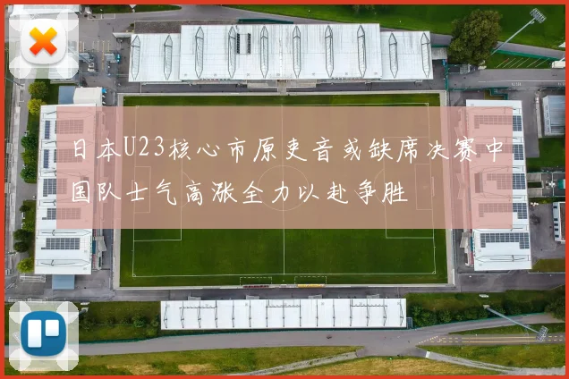 日本U23核心市原吏音或缺席决赛中国队士气高涨全力以赴争胜