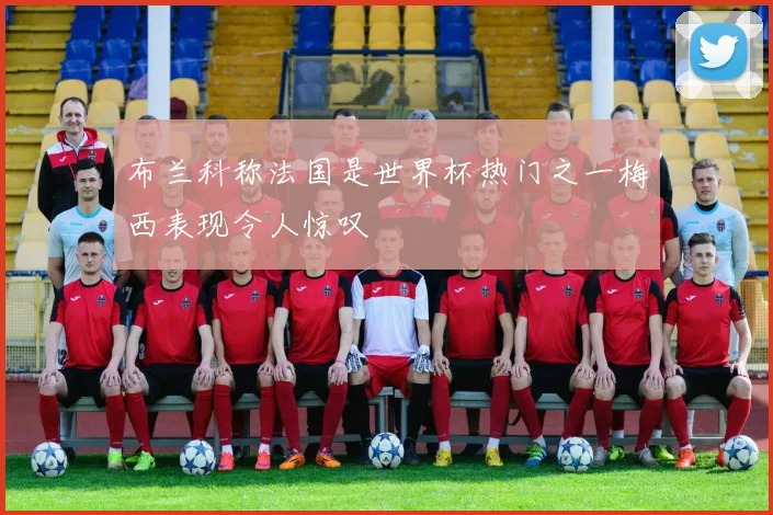布兰科称法国是世界杯热门之一梅西表现令人惊叹
