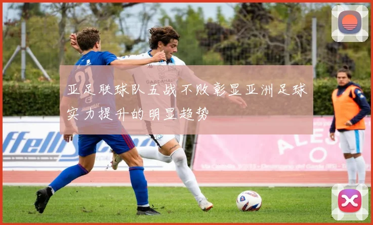 亚足联球队五战不败彰显亚洲足球实力提升的明显趋势