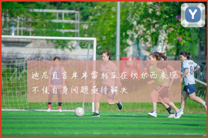 迪尼直言库库雷利亚在切尔西表现不佳自身问题亟待解决