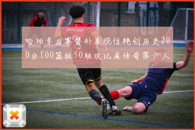哈珀季后赛替补表现惊艳创历史200分100篮板50助攻比肩传奇第六人