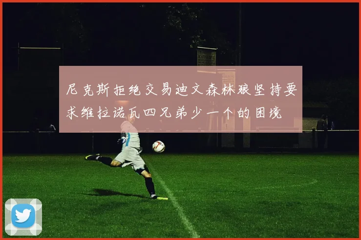 尼克斯拒绝交易迪文森林狼坚持要求维拉诺瓦四兄弟少一个的困境