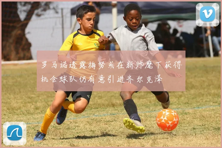 罗马诺透露梅努或在新帅麾下获得机会球队仍有意引进齐尔克泽