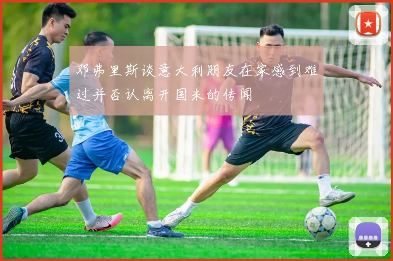 邓弗里斯谈意大利朋友在家感到难过并否认离开国米的传闻