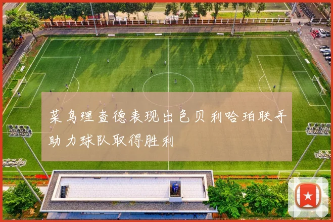 菜鸟理查德表现出色贝利哈珀联手助力球队取得胜利