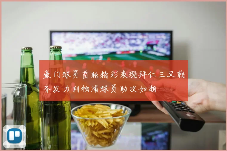 豪门球员首轮精彩表现拜仁三叉戟齐发力利物浦球员助攻如潮