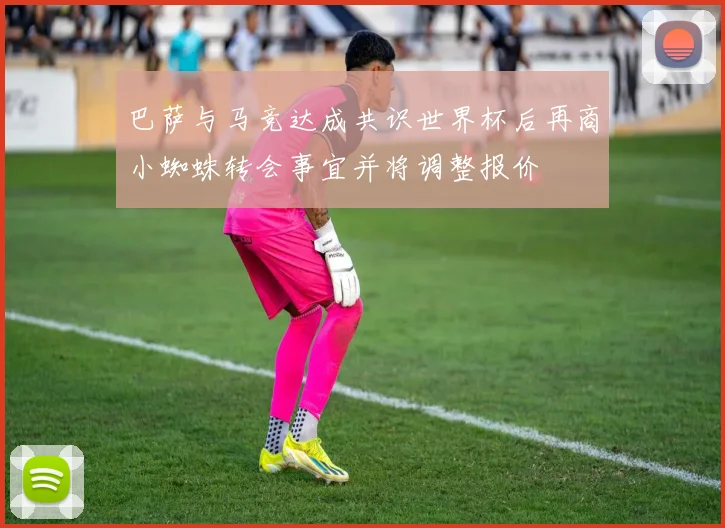 巴萨与马竞达成共识世界杯后再商小蜘蛛转会事宜并将调整报价