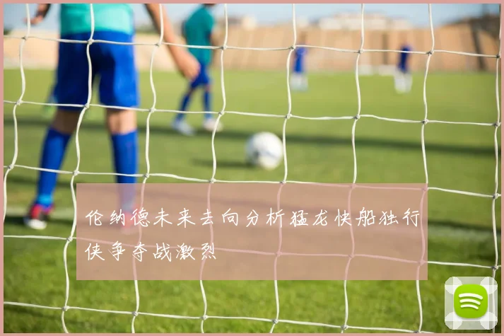 伦纳德未来去向分析猛龙快船独行侠争夺战激烈