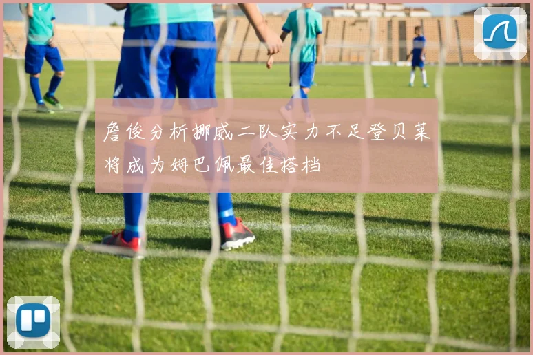 詹俊分析挪威二队实力不足登贝莱将成为姆巴佩最佳搭档