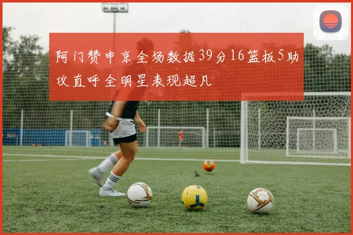 阿门赞申京全场数据39分16篮板5助攻直呼全明星表现超凡