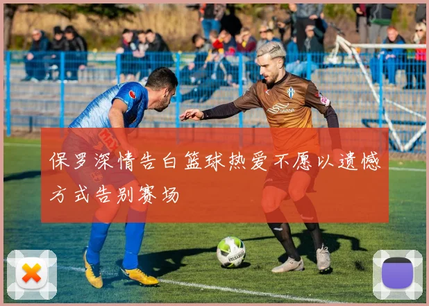 保罗深情告白篮球热爱不愿以遗憾方式告别赛场
