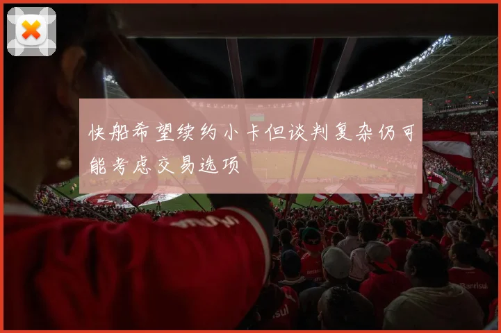 快船希望续约小卡但谈判复杂仍可能考虑交易选项