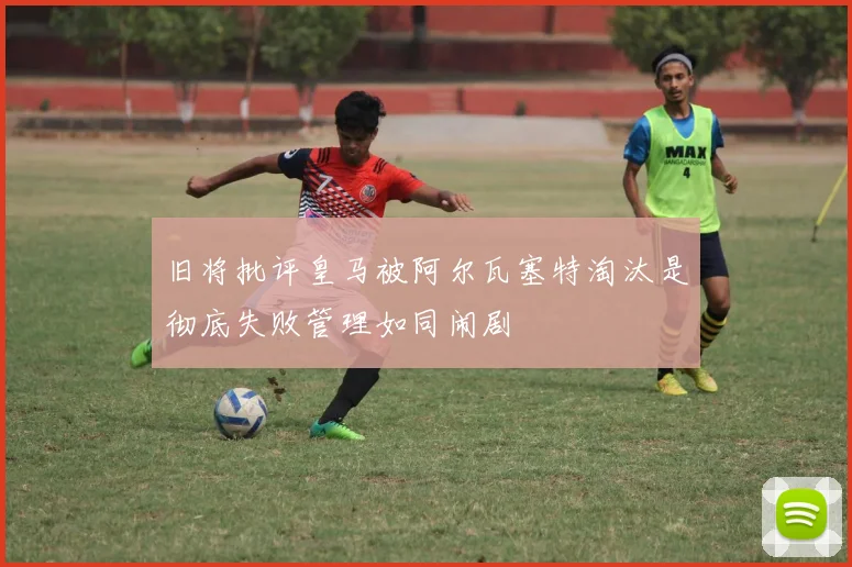 旧将批评皇马被阿尔瓦塞特淘汰是彻底失败管理如同闹剧