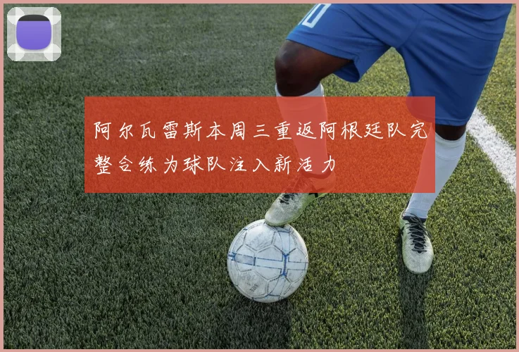 阿尔瓦雷斯本周三重返阿根廷队完整合练为球队注入新活力