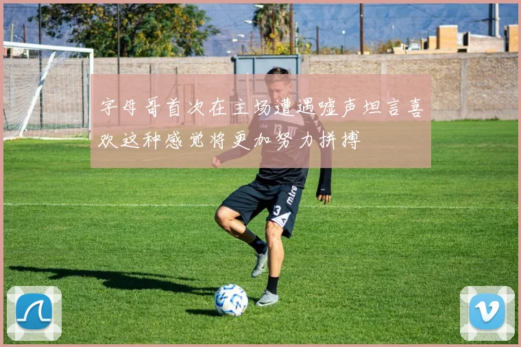 字母哥首次在主场遭遇嘘声坦言喜欢这种感觉将更加努力拼搏