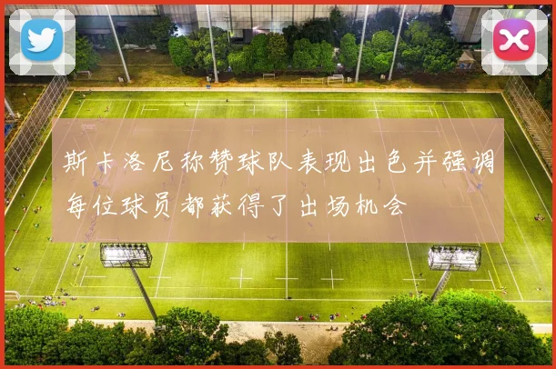 斯卡洛尼称赞球队表现出色并强调每位球员都获得了出场机会